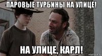 паровые турбины на улице! на улице, карл!