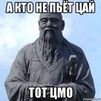 а кто не пьёт цай тот цмо