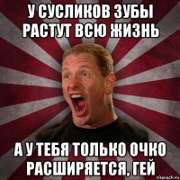 у сусликов зубы растут всю жизнь а у тебя только очко расширяется, гей