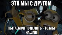 это мы с другом пытаемся поделить что мы нашли