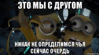 это мы с другом никак не определимся чья сейчас очердь