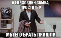 а где хозяин замка, простите ? мы его брать пришли