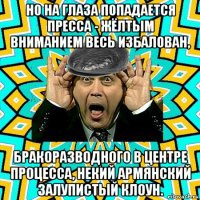 но на глаза попадается пресса - жёлтым вниманием весь избалован, бракоразводного в центре процесса, некий армянский залупистый клоун.