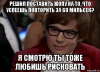 решил поставить жопу на то, что успеешь повторить за 60 мильсек? я смотрю ты тоже любишь рисковать