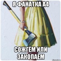 я фанатка а4 сожгём или закопаем