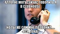 -алло, не могу сейчас говорить я в clubhouse -но ты же сам мне позвонил..... -все, пока!