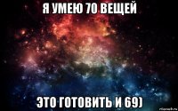 я умею 70 вещей это готовить и 69)