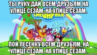 ты руку дай всем друзьям на улице сезам, на улице сезам. пой песенку всем друзьям, на улице сезам, на улице сезам.