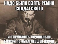 надо было взять ремня солдатского и отлупасить хорошенько бляхой по обнаглевшей джопе