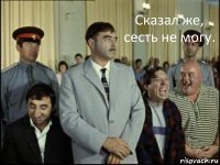 Сказал же, сесть не могу. 