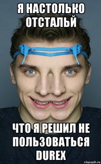 я настолько отстальй что я решил не пользоваться durex