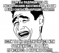 если вы подпишитесь на рисовачосаню нагатинского, то вам я буду сниться в хороших снах!!!!!! если ты не подпишишся или отпишишся, то я вам приснюсь в кашмарах!!!!!