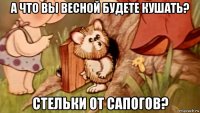 а что вы весной будете кушать? стельки от сапогов?