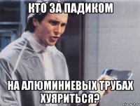 кто за падиком на алюминиевых трубах хуяриться?