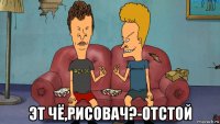  эт чё,рисовач?-отстой