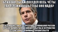 блинкин, ты аж поседел весь. чё ты так переживаешь? тебе оно надо? следующие 200 лет стратегия сдерживания россии не будет опираться на вмешательства в устройство тоталитарных режимных правительств