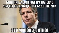 блинкин, а если завтра на техас упадёт астеройд? тебе будет легче? это маловероятно!