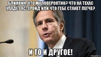 блинкин, что маловероятно? что на техас упадёт астеройд или что тебе станет легче? и то и другое!