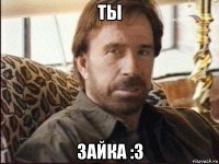 ты зайка :3