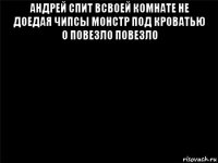 андрей спит всвоей комнате не доедая чипсы монстр под кроватью о повезло повезло 