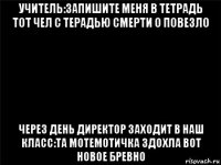 учитель:запишите меня в тетрадь тот чел с терадью смерти о повезло через день директор заходит в наш класс:та мотемотичка здохла вот новое бревно