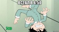 встал в 6:50 