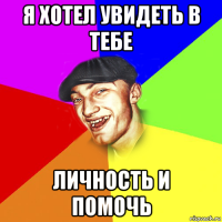 я хотел увидеть в тебе личность и помочь