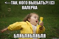 <---так, кого выебать?! (с) валерка блябляблябля