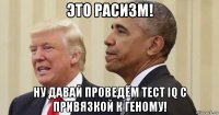 это расизм! ну давай проведём тест iq с привязкой к геному!