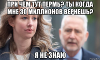 при чём тут пермь? ты когда мне 30 миллионов вернешь? я не знаю