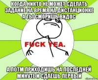 когда никто не может сделать задание на время на дистанционке а ты сморишь видос а потм приходишь на последней минуте и сдаёшь первый