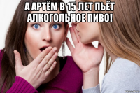 а артём в 15 лет пьёт алкогольное пиво! 