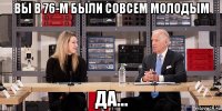 вы в 76-м были совсем молодым да...