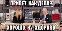 привет, как дела? хорошо. ну, здорово