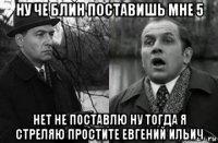 ну че блин поставишь мне 5 нет не поставлю ну тогда я стреляю простите евгений ильич