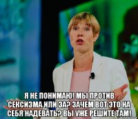  я не понимаю! мы против сексизма или за? зачем вот это на себя надевать? вы уже решите там!