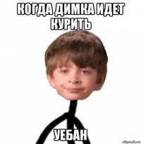 когда димка идет курить уебан