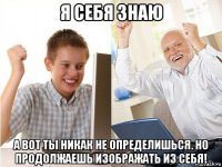 я себя знаю а вот ты никак не определишься. но продолжаешь изображать из себя!