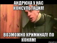 андрюха у нас консультация! возможно криминал! по коням!