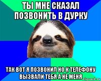 ты мне сказал позвонить в дурку так вот я позвонил но к телефону вызвали тебя а не меня