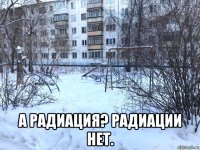  а радиация? радиации нет.