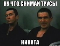 ну что,снимай трусы никита