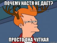 почему настя не даёт? просто она чуткая