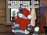 поздравляю тебя, шарик, ты балбес! 