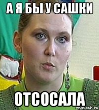 а я бы у сашки отсосала