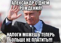 александр с днём рождения! налоги можешь теперь больше не платить!!!