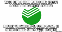 да но ведь я же не могу взять кредит в банке на раскуртку бизнеса потому что банк из-за covid-19 сам не может понять какой будет процент