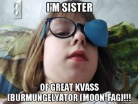 i'm sister of great kvass (burmungelyator (moon-fag)!!!