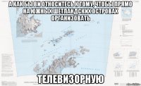 а как бы ви относитесь к тому, чтобы прямо на южных шетландских островах организовать телевизорную