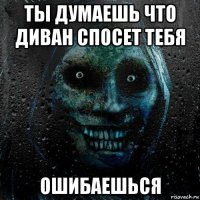 ты думаешь что диван спосет тебя ошибаешься